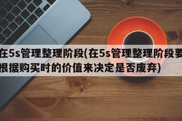 在5s管理整理阶段(在5s管理整理阶段要根据购买时的价值来决定是否废弃)